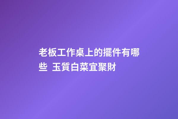 老板工作桌上的擺件有哪些  玉質白菜宜聚財